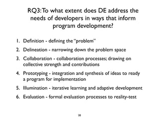 RQ3: To what extent does DE address the
      needs of developers in ways that inform
              program development?

1. Deﬁnition - deﬁning the “problem”
2. Delineation - narrowing down the problem space
3. Collaboration - collaboration processes; drawing on
   collective strength and contributions
4. Prototyping - integration and synthesis of ideas to ready
   a program for implementation
5. Illumination - iterative learning and adaptive development
6. Evaluation - formal evaluation processes to reality-test


                              38
 