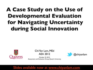 A Case Study on the Use of
Developmental Evaluation
for Navigating Uncertainty
 during Social Innovation


                     Chi Yan Lam, MEd
                         AEA 2012                                @chiyanlam
                           October 25, 2012
           Assessment and Evaluation Group, Queen’s University




  Slides available now at www.chiyanlam.com
 