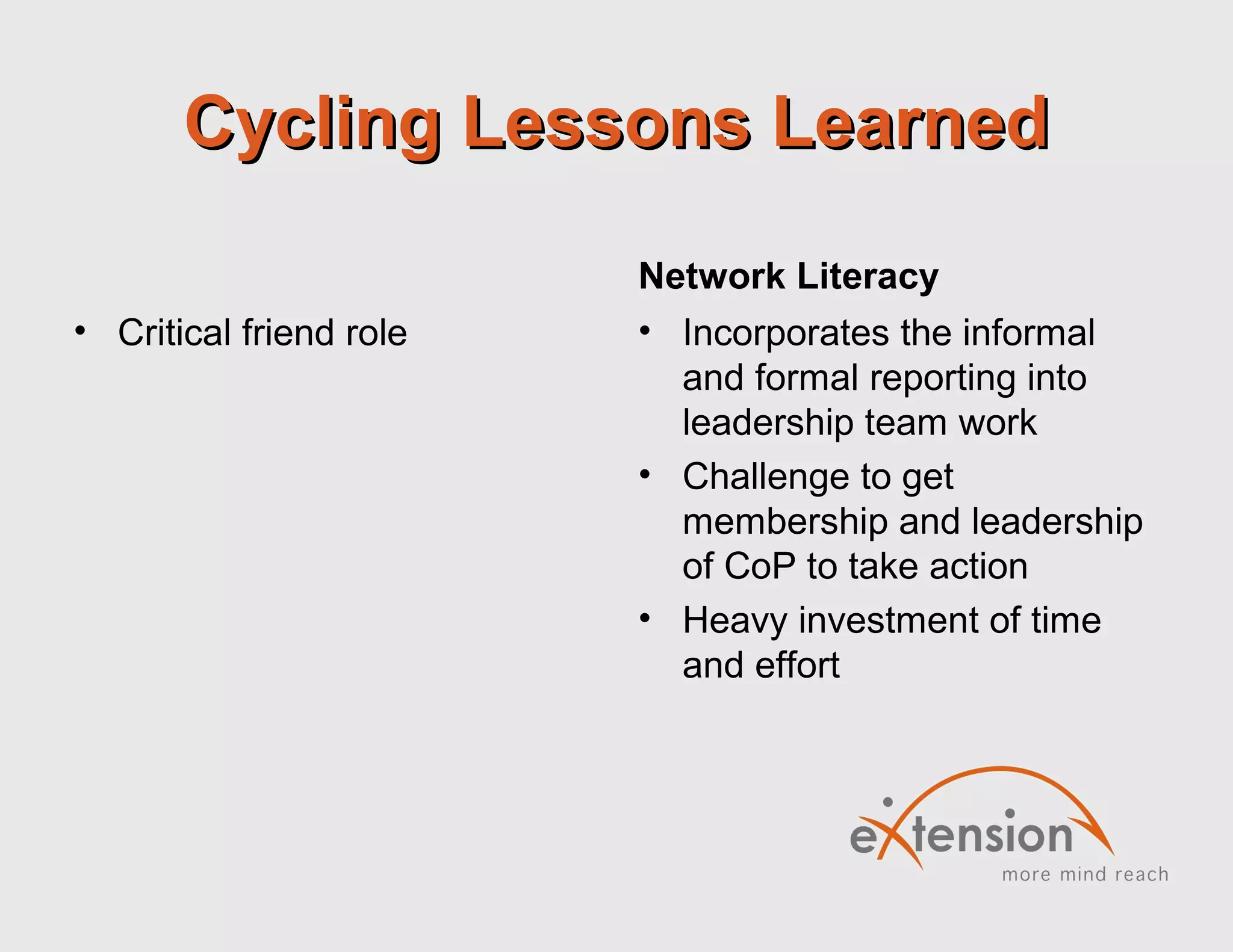 Cycling Lessons LearnedCycling Lessons Learned
• Critical friend role
Network Literacy
• Incorporates the informal
and formal reporting into
leadership team work
• Challenge to get
membership and leadership
of CoP to take action
• Heavy investment of time
and effort
 
