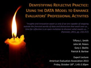 DEMYSTIFYING REFLECTIVE PRACTICE:
USING THE DATA MODEL TO ENHANCE
EVALUATORS’ PROFESSIONAL ACTIVITIES
“Insights and innovation await us only if we are capable of stepping
outside the frenzied worlds of data and distraction that wash over us…
time for reflection is an open invitation to discover what awaits us…”
(Forrester, 2011, pp. 216-217)

Tiffany L. Smith
John M. Peters
Gary J. Skolits
Patrick B. Barlow
Expert Lecture
American Evaluation Association 2013
Friday, October 18th, 1:45-2:30pm

 