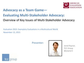 Advocacy as a Team Game—
Evaluating Multi-Stakeholder Advocacy:
Overview of Key Issues of Multi-Stakeholder Advocacy
Evaluation 2015: Exemplary Evaluations in a Multicultural World
November 13, 2015
Presenter:
Jared Raynor,
TCC Group
@jraynor1
 