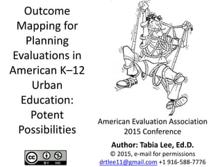 Outcome
Mapping for
Planning
Evaluations in
American K–12
Urban
Education:
Potent
Possibilities
American Evaluation Association
2015 Conference
Author: Tabia Lee, Ed.D.
© 2015, e-mail for permissions
drtlee11@gmail.com +1 916-588-7776
 
