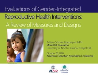 Evaluations of Gender-Integrated
Reproductive Health Interventions:
A Review of Measures and Designs
Brittany Schriver Iskarpatyoti, MPH
MEASURE Evaluation
University of North Carolina, Chapel HiIl
October 26, 2016
American Evaluation Association Conference
Photo: David Snyder, ICRW
 