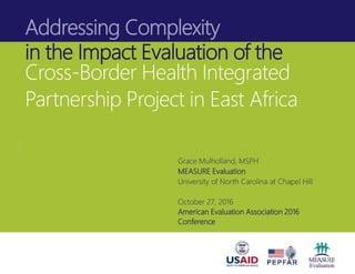 Addressing Complexity
in the Impact Evaluation of the
Cross-Border Health Integrated
Partnership Project in East Africa
Grace Mulholland, MSPH
MEASURE Evaluation
University of North Carolina at Chapel Hill
October 27, 2016
American Evaluation Association 2016
Conference
 