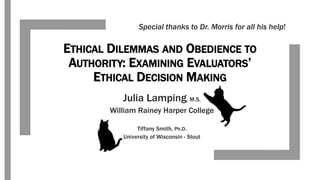 ETHICAL DILEMMAS AND OBEDIENCE TO
AUTHORITY: EXAMINING EVALUATORS’
ETHICAL DECISION MAKING
Julia Lamping, M.S.
William Rainey Harper College
Tiffany Smith, Ph.D.
University of Wisconsin - Stout
Special thanks to Dr. Morris for all his help!
 