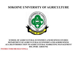 SOKOINE UNIVERSITY OF AGRICULTURE
SCHOOL OF AGRICULTURAL ECONOMICS AND BUSINESS STUDIES
DEPARTMENT OF AGRICULTURAL ECONOMICS AND AGRIBUSINESS
AEA 202:INTRODUCTION TO AGRICULTURAL MARKETING MANAGEMENT
BSC.IWRE GROUP 02
INSTRUCTOR:MR SELUYINGA
 