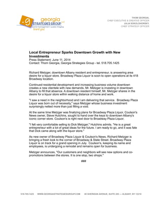 Local Entrepreneur Sparks Downtown Growth with New
Investments
Press Statement: June 11, 2014
Contact: Thom Georgia, Georgia Strategies Group - tel. 518.705.1425

Richard Metzger, downtown Albany resident and entrepreneur, is answering area
desire for a liquor store. Broadway Plaza Liquor is soon to open operations at its 418
Broadway location.
Continued residential development and increasing business volume downtown
creates a new clientele with new demands. Mr. Metzger is investing in downtown
Albany to fill that absence. A downtown resident himself, Mr. Metzger shares in the
desire for a liquor store within walking distance of home and work.
"I saw a need in the neighborhood and I am delivering that service. Broadway Plaza
Liquor was born out of necessity," says Metzger whose business investment
surprisingly netted more than just filling a void.
At the same time Metzger was finalizing plans for Broadway Plaza Liquor, Coulson's
News owner, Steve Hutchins, sought to hand over the keys to downtown Albany's
iconic corner store. Coulson's is right next door to Broadway Plaza Liquor.
"I felt very comfortable selling to Dick Metzger," Hutchins admits. "He is a great
entrepreneur with a lot of great ideas for the future. I am ready to go, and it was fate
that Dick came along with the liquor store."
As new owner of Broadway Plaza Liquor & Coulson's News, Richard Metzger is
bringing a fresh look to the corner of Broadway & State Street. Broadway Plaza
Liquor is on track for a grand opening in July. Coulson's, keeping its name and
employees, is undergoing a remodel and remains open for business.
Metzger announces, "Our customers and neighbors will see new options and co-
promotions between the stores. It is one stop, two shops."
###
THOM GEORGIA,
CHIEF EXECUTIVE & CREATIVE OFFICER
JULIA SOKOLOHORSKY,
CHIEF STRATEGY OFFICER
518-705-1425 WWW.GEORGIASTRATEGIESGROUP.COM 49 SHERIDAN AVENUE, SUITE 205 — ALBANY, NY 12210
 
