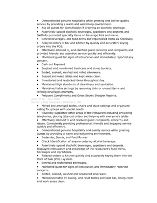 • Demonstrated genuine hospitality while greeting and deliver quality
service by providing a warm and welcoming environment.
• Ask all guests for Identification if ordering an alcoholic beverage.
• Assertively upsold alcoholic beverages, appetizers and desserts and
Skillfully promoted specialty items on beverage lists and menu.
• Served beverages, and food items and replenished items as necessary.
• Relayed orders to bar and kitchen by quickly and accurately keying
orders into the POS.
• Effectively listened to, and clarified guest concerns and complaints and
provided friendly and attentive service quickly and efficiently.
• Monitored guest for signs of intoxication and immediately reported any
concern.
• Cash out Payment
• Emptied and maintained trashcans and dump buckets.
• Sorted, soaked, washed and rolled silverware.
• Bussed and reset tables and kept areas clean.
• Inventoried and restocked items throughout day.
• Maintained high standards of cleanliness and sanitation.
• Maintained table settings by removing dirty or unused items and
refilling beverages promptly.
• Frequent Compliments and Great Secret Shopper Reports.
June 2016 - July 2016
Server | Joes Squared | Baltimore, MD
• Moved and arranged tables, chairs and place settings and organized
eating for groups with special needs.
• Routinely supported other areas of the restaurant including answering
telephones, placing take-out orders and helping with everyone's tables.
• Effectively listened to and resolved guest complaints, concerns and
issues. Consistently providing professional, friendly and engaging service
quickly and efficiently.
• Demonstrated genuine hospitality and quality service while greeting
guests by providing a warm and welcoming environment.
• Bartender, Server, and Food Runner
• Check Identification of anyone ordering alcohol beverage.
• Assertively upsold alcoholic beverages, appetizers and desserts.
Displayed enthusiasm and knowledge of the restaurant's food menu,
beverages and ingredients.
• Relayed orders to kitchen quickly and accurately keying them into the
Point of Sale (POS) system.
• Served and replenished beverages.
• Monitored guest for signs of intoxication and immediately reported
concerns.
• Sorted, soaked, washed and separated silverware.
• Maintained table by busing, and reset tables and kept bar, dining room
and work areas clean.
 