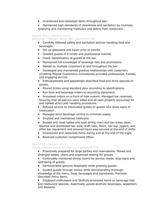 • Inventoried and restocked items throughout day.
• Maintained high standards of cleanliness and sanitation by routinely
emptying and maintaining trashcans and debris from restaurant.
August 2013 - January 2014
Bartender | AllStars Sports Bar | Baltimore, MD
• Carefully followed safety and sanitation policies handling food and
beverages.
• Set up glassware and liquor prior to events.
• Greeted guests in a timely and professional manner.
• Check Identification of guests at the bar.
• Maintained full knowledge of beverage lists and promotions.
• Waited on multiple customers at and throughout the bar.
• Developed and maintained positive relationships with customers
(Creating Repeat Customers) Consistently provided professional, friendly
and engaging service.
• Enthusiastically and appealingly described food and drink specials to
guests.
• Poured drinks using standard pour according to specifications.
• Run food and beverage orders to according placement.
• Processed orders on a Point of Sale system. Managed bar revenues,
ensuring that all patrons were billed and all cash properly accounted for
and Upheld strict cash handling procedures.
• Refused service to intoxicated guests or guests who show signs of
intoxication.
• Managed strict beverage control to minimize waste.
• Emptied and maintained trashcans.
• Bussed and reset tables and kept dining room and bar areas clean.
Washed and disinfected bar area, draft tabs, floors, bar top, jiggers, and
other bar equipment and ensured liquor was secured at the end of shifts.
• Inventoried and restocked items during and at the end of the night.
• Received customer compliments Often.
May 2012 - January 2013
Server | Bubba Gump Shrimp Co. | Baltimore, MD
• Proactively prepared for large parties and reservations. Moved and
arranged tables, chairs and organized seating for groups.
• Continually monitored dining rooms for service needs, stop-signs and
well-being of guests.
• Demonstrated genuine hospitality while greeting guests.
• Guided guests through menus while demonstrating thorough
knowledge of the menu, food, beverages and ingredients. Precisely
described menu items.
• Displayed enthusiasm and Skillfully promoted items on beverage lists
and restaurant specials. Assertively upsold alcoholic beverages, appetizers
and desserts.
 