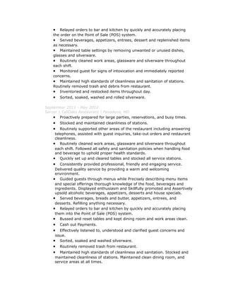 • Relayed orders to bar and kitchen by quickly and accurately placing
the order on the Point of Sale (POS) system.
• Served beverages, appetizers, entrees, dessert and replenished items
as necessary.
• Maintained table settings by removing unwanted or unused dishes,
glasses and silverware.
• Routinely cleaned work areas, glassware and silverware throughout
each shift.
• Monitored guest for signs of intoxication and immediately reported
concerns.
• Maintained high standards of cleanliness and sanitation of stations.
Routinely removed trash and debris from restaurant.
• Inventoried and restocked items throughout day.
• Sorted, soaked, washed and rolled silverware.
September 2011 - May 2012
Server | TallOaks Restaurant | Pasadena, MD
• Proactively prepared for large parties, reservations, and busy times.
• Stocked and maintained cleanliness of stations.
• Routinely supported other areas of the restaurant including answering
telephones, assisted with guest inquiries, take-out orders and restaurant
cleanliness.
• Routinely cleaned work areas, glassware and silverware throughout
each shift. Followed all safety and sanitation policies when handling food
and beverage to uphold proper health standards.
• Quickly set up and cleared tables and stocked all service stations.
• Consistently provided professional, friendly and engaging service.
Delivered quality service by providing a warm and welcoming
environment.
• Guided guests through menus while Precisely describing menu items
and special offerings thorough knowledge of the food, beverages and
ingredients. Displayed enthusiasm and Skillfully promoted and Assertively
upsold alcoholic beverages, appetizers, desserts and house specials.
• Served beverages, breads and butter, appetizers, entrees, and
desserts. Refilling anything necessary.
• Relayed orders to bar and kitchen by quickly and accurately placing
them into the Point of Sale (POS) system.
• Bussed and reset tables and kept dining room and work areas clean.
• Cash out Payments.
• Effectively listened to, understood and clarified guest concerns and
issue.
• Sorted, soaked and washed silverware.
• Routinely removed trash from restaurant.
• Maintained high standards of cleanliness and sanitation. Stocked and
maintained cleanliness of stations. Maintained clean dining room, and
service areas at all times.
 