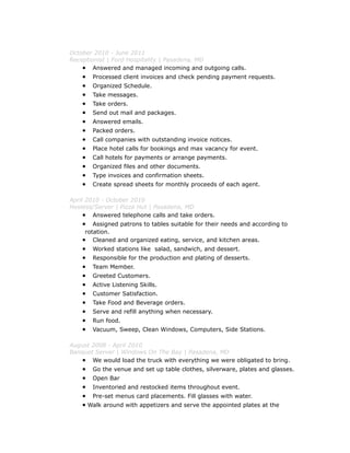 October 2010 - June 2011
Receptionist | Ford Hospitality | Pasadena, MD
• Answered and managed incoming and outgoing calls.
• Processed client invoices and check pending payment requests.
• Organized Schedule.
• Take messages.
• Take orders.
• Send out mail and packages.
• Answered emails.
• Packed orders.
• Call companies with outstanding invoice notices.
• Place hotel calls for bookings and max vacancy for event.
• Call hotels for payments or arrange payments.
• Organized files and other documents.
• Type invoices and confirmation sheets.
• Create spread sheets for monthly proceeds of each agent.
April 2010 - October 2010
Hostess/Server | Pizza Hut | Pasadena, MD
• Answered telephone calls and take orders.
• Assigned patrons to tables suitable for their needs and according to
rotation.
• Cleaned and organized eating, service, and kitchen areas.
• Worked stations like salad, sandwich, and dessert.
• Responsible for the production and plating of desserts.
• Team Member.
• Greeted Customers.
• Active Listening Skills.
• Customer Satisfaction.
• Take Food and Beverage orders.
• Serve and refill anything when necessary.
• Run food.
• Vacuum, Sweep, Clean Windows, Computers, Side Stations.
August 2008 - April 2010
Banquet Server | Windows On The Bay | Pasadena, MD
• We would load the truck with everything we were obligated to bring.
• Go the venue and set up table clothes, silverware, plates and glasses.
• Open Bar
• Inventoried and restocked items throughout event.
• Pre-set menus card placements. Fill glasses with water.
• Walk around with appetizers and serve the appointed plates at the
 