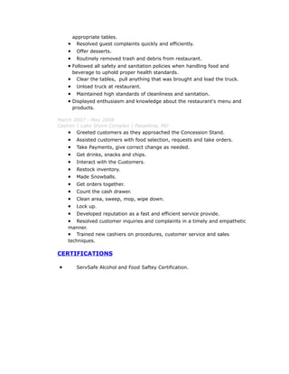 appropriate tables.
• Resolved guest complaints quickly and efficiently.
• Offer desserts.
• Routinely removed trash and debris from restaurant.
• Followed all safety and sanitation policies when handling food and
beverage to uphold proper health standards.
• Clear the tables, pull anything that was brought and load the truck.
• Unload truck at restaurant.
• Maintained high standards of cleanliness and sanitation.
• Displayed enthusiasm and knowledge about the restaurant's menu and
products.
March 2007 - May 2008
Cashier | Lake Shore Complex | Pasadena, MD
• Greeted customers as they approached the Concession Stand.
• Assisted customers with food selection, requests and take orders.
• Take Payments, give correct change as needed.
• Get drinks, snacks and chips.
• Interact with the Customers.
• Restock inventory.
• Made Snowballs.
• Get orders together.
• Count the cash drawer.
• Clean area, sweep, mop, wipe down.
• Lock up.
• Developed reputation as a fast and efficient service provide.
• Resolved customer inquiries and complaints in a timely and empathetic
manner.
• Trained new cashiers on procedures, customer service and sales
techniques.
CERTIFICATIONS
• ServSafe Alcohol and Food Saftey Certification.
 