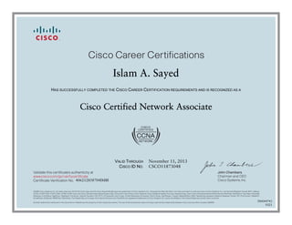 John Chambers
Chairman and CEO
Cisco Systems, Inc.
Cisco Career Certifications
Validate this certificate’s authenticity at
Certificate Verification No.
www.cisco.com/go/verifycertificate
©2006 Cisco Systems, Inc. All rights reserved. CCVP, the Cisco logo, and the Cisco Square Bridge logo are trademarks of Cisco Systems, Inc.; Changing the Way We Work, Live, Play, and Learn is a service mark of Cisco Systems, Inc.; and Access Registrar, Aironet, BPX, Catalyst,
CCDA, CCDP, CCIE, CCIP, CCNA, CCNP, CCSP, Cisco, the Cisco Certified Internetwork Expert logo, Cisco IOS, Cisco Press, Cisco Systems, Cisco Systems Capital, the Cisco Systems logo, Cisco Unity, Enterprise/Solver, EtherChannel, EtherFast, EtherSwitch, Fast Step, Follow Me
Browsing, FormShare, GigaDrive, GigaStack, HomeLink, Internet Quotient, IOS, IP/TV, iQ Expertise, the iQ logo, iQ Net Readiness Scorecard, iQuick Study, LightStream, Linksys, MeetingPlace, MGX, Networking Academy, Network Registrar, Packet, PIX, ProConnect, RateMUX,
ScriptShare, SlideCast, SMARTnet, StackWise, The Fastest Way to Increase Your Internet Quotient, and TransPath are registered trademarks of Cisco Systems, Inc. and/or its affiliates in the United States and certain other countries.
All other trademarks mentioned in this document or Website are the property of their respective owners. The use of the word partner does not imply a partnership relationship between Cisco and any other company. (0609R)
Islam A. Sayed
HAS SUCCESSFULLY COMPLETED THE CISCO CAREER CERTIFICATION REQUIREMENTS AND IS RECOGNIZED AS A
Cisco Certified Network Associate
VALID THROUGH
CISCO ID NO.
November 11, 2013
CSCO11873048
406212858704IMBI
500044743
0321
 