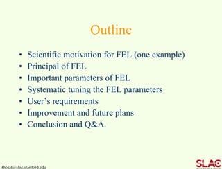 Bholat@slac.stanford.edu
Outline
• Scientific motivation for FEL (one example)
• Principal of FEL
• Important parameters of FEL
• Systematic tuning the FEL parameters
• User’s requirements
• Improvement and future plans
• Conclusion and Q&A.
 
