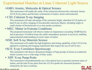 Bholat@slac.stanford.edu
Experimental Hutches at Linac Coherent Light Source
•AMO: Atomic, Molecular & Optical Science
This instrument will enable the study of the interaction between the extremely intense
LCLS X-ray pulses and the basic constituents of matter: atoms and molecules.
• CXI: Coherent X-ray Imaging
This instrument will take advantage of the extremely bright, ultrashort LCLS pulses of
hard X-rays to allow imaging of non-periodic nanoscale objects, including single or
small clusters of biomolecules at or near atomic resolution.
• MEC: Matter in Extreme Conditions
This proposed instrument will observe matter at temperatures exceeding 10,000 Kelvin
and at pressures 10 million times the earth's atmospheric pressure at sea-level, enabling
unprecedented understanding of exotic states of matter.
•SXR: Soft X-ray Materials Science
This instrument will enable the high brightness and timing capability of the LCLS to be
applied to scattering and imaging experiments that require the use of soft X-rays.
•XCS: X-ray Correlation Spectroscopy
This instrument will observe dynamical changes of large groups of atoms in condensed
matter systems over a wide range of time scales.
• XPP: X-ray Pump Probe
This instrument will predominantly use a fast optical laser to generate transient states of
matter, and the hard X-ray pulse from the LCLS to probe the structural dynamics
initiated by the laser excitation.
•
 