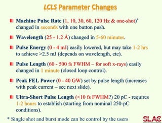 LCLS Parameter Changes
Machine Pulse Rate (1, 10, 30, 60, 120 Hz & one-shot)*
changed in seconds with one button push.
Wavelength (25 - 1.2 Å) changed in 5-60 minutes.
Pulse Energy (0 - 4 mJ) easily lowered, but may take 1-2 hrs
to achieve >2.5 mJ (depends on wavelength, etc).
Pulse Length (60 - 500 fs FWHM – for soft x-rays) easily
changed in 1 minute (closed loop control).
Peak FEL Power (0 - 40 GW) set by pulse length (increases
with peak current – see next slide).
Ultra-Short Pulse Length (<10 fs FWHM?) 20 pC - requires
1-2 hours to establish (starting from nominal 250-pC
conditions).
* Single shot and burst mode can be control by the users
 
