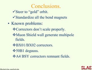 Conclusions.
Steer to “gold” orbit.
Standardize all the bend magnets
• Known problems:
Correctors don’t scale properly.
Muon Shield wall generate multipole
fields.
BX01/BX02 correctors.
50B1 degauss.
A4 BSY correctors remnant fields.
Bholat@slac.stanford.edu
 