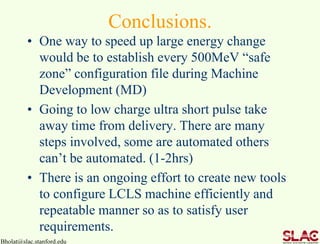 Conclusions.
• One way to speed up large energy change
would be to establish every 500MeV “safe
zone” configuration file during Machine
Development (MD)
• Going to low charge ultra short pulse take
away time from delivery. There are many
steps involved, some are automated others
can’t be automated. (1-2hrs)
• There is an ongoing effort to create new tools
to configure LCLS machine efficiently and
repeatable manner so as to satisfy user
requirements.
Bholat@slac.stanford.edu
 