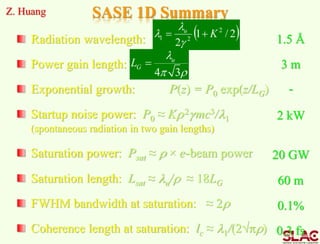 SASE 1D Summary
Radiation wavelength:
Power gain length:
Exponential growth: P(z) = P0 exp(z/LG)
Startup noise power: P0 ≈ Kr2gmc3/1
(spontaneous radiation in two gain lengths)
Saturation power: Psat ≈ r × e-beam power
Saturation length: Lsat ≈ u/r ≈ 18LG
FWHM bandwidth at saturation: ≈ 2r
Coherence length at saturation: lc ≈ 1/(2pr)
Z. Huang
3 m
2 kW
20 GW
60 m
0.1%
0.3 fs
1.5 Å
-
 