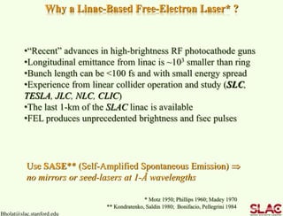 Bholat@slac.stanford.edu
Why a Linac-Based Free-Electron Laser* ?
•“Recent” advances in high-brightness RF photocathode guns
•Longitudinal emittance from linac is ~103 smaller than ring
•Bunch length can be <100 fs and with small energy spread
•Experience from linear collider operation and study (SLC,
TESLA, JLC, NLC, CLIC)
•The last 1-km of the SLAC linac is available
•FEL produces unprecedented brightness and fsec pulses
Use SASE** (Self-Amplified Spontaneous Emission) 
no mirrors or seed-lasers at 1-Å wavelengths
* Motz 1950; Phillips 1960; Madey 1970
** Kondratenko, Saldin 1980; Bonifacio, Pellegrini 1984
 
