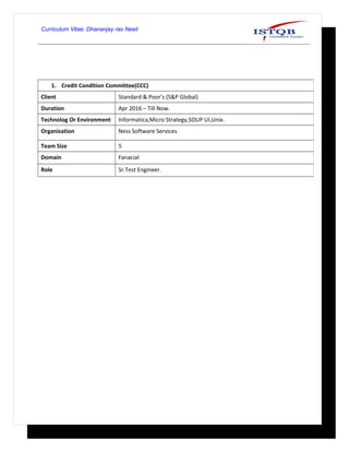 Curriculum Vitae: Dhananjay rao Neeli
1. Credit Condition Committee(CCC)
Client Standard & Poor’s (S&P Global)
Duration Apr 2016 – Till Now.
Technolog Or Environment Informatica,Micro Strategy,SOUP UI,Unix.
Organization Ness Software Services
Team Size 5
Domain Fanacial
Role Sr.Test Engineer.
 