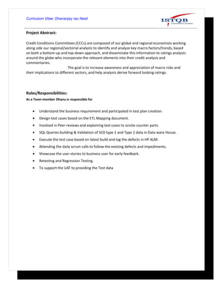 Curriculum Vitae: Dhananjay rao Neeli
Project Abstract:
Credit Conditions Committees (CCCs) are composed of our global and regional economists working
along side our regional/sectorial analysts to identify and analyze key macro factors/trends, based
on both a bottom-up and top-down approach, and disseminate this information to ratings analysts
around the globe who incorporate the relevant elements into their credit analysis and
commentaries.
The goal is to increase awareness and appreciation of macro risks and
their implications to different sectors, and help analysts derive forward looking ratings.
Roles/Responsibilities:
As a Team member Dhanu is responsible for
• Understand the business requirement and participated in test plan creation.
• Design test cases based on the ETL Mapping document.
• Involved in Peer-reviews and explaining test cases to onsite counter parts.
• SQL Queries building & Validation of SCD type 1 and Type 2 data in Data ware House.
• Execute the test case based on latest build and log the defects in HP ALM.
• Attending the daily scrum calls to follow the existing defects and impediments.
• Showcase the user stories to business user for early feedback.
• Retesting and Regression Testing.
• To support the UAT to providing the Test data
 