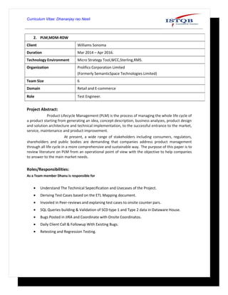 Curriculum Vitae: Dhananjay rao Neeli
Project Abstract:
Product Lifecycle Management (PLM) is the process of managing the whole life cycle of
a product starting from generating an idea, concept description, business analyzes, product design
and solution architecture and technical implementation, to the successful entrance to the market,
service, maintenance and product improvement.
At present, a wide range of stakeholders including consumers, regulators,
shareholders and public bodies are demanding that companies address product management
through all life cycle in a more comprehensive and sustainable way. The purpose of this paper is to
review literature on PLM from an operational point of view with the objective to help companies
to answer to the main market needs.
Roles/Responsibilities:
As a Team member Dhanu is responsible for
• Understand The Techinical Sepecification and Usecases of the Project.
• Deriving Test Cases based on the ETL Mapping document.
• Invovled in Peer-reviews and explaning test cases to onsite counter pars.
• SQL Queries building & Validation of SCD type 1 and Type 2 data in Dataware House.
• Bugs Posted in JIRA and Coordinate with Onsite Coordinatos.
• Daily Client Call & Followup With Existing Bugs.
• Retesting and Regression Testing.
2. PLM,MDM-RDW
Client Williams Sonoma
Duration Mar 2014 – Apr 2016.
Technology Environment Micro Strategy Tool,WCC,Sterling,RMS.
Organization Prolifics Corporation Limited
(Formerly SemanticSpace Technologies Limited)
Team Size 6
Domain Retail and E-commerce
Role Test Engineer.
 