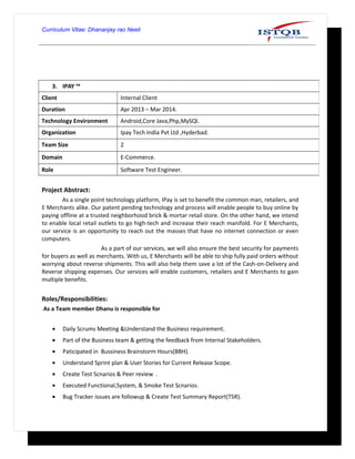 Curriculum Vitae: Dhananjay rao Neeli
Project Abstract:
As a single point technology platform, IPay is set to benefit the common man, retailers, and
E Merchants alike. Our patent pending technology and process will enable people to buy online by
paying offline at a trusted neighborhood brick & mortar retail store. On the other hand, we intend
to enable local retail outlets to go high-tech and increase their reach manifold. For E Merchants,
our service is an opportunity to reach out the masses that have no internet connection or even
computers.
As a part of our services, we will also ensure the best security for payments
for buyers as well as merchants. With us, E Merchants will be able to ship fully paid orders without
worrying about reverse shipments. This will also help them save a lot of the Cash-on-Delivery and
Reverse shipping expenses. Our services will enable customers, retailers and E Merchants to gain
multiple benefits.
Roles/Responsibilities:
As a Team member Dhanu is responsible for
• Daily Scrums Meeting &Understand the Business requirement.
• Part of the Business team & getting the feedback from Internal Stakeholders.
• Paticipated in Bussiness Brainstorm Hours(BBH).
• Understand Sprint plan & User Stories for Current Release Scope.
• Create Test Scnarios & Peer review .
• Executed Functional,System, & Smoke Test Scnarios.
• Bug Tracker issues are followup & Create Test Summary Report(TSR).
3. IPAY ™
Client Internal Client
Duration Apr 2013 – Mar 2014.
Technology Environment Android,Core Java,Php,MySQl.
Organization Ipay Tech India Pvt Ltd ,Hyderbad.
Team Size 2
Domain E-Commerce.
Role Software Test Engineer.
 