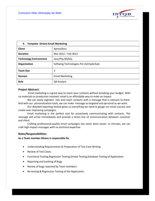 Curriculum Vitae: Dhananjay rao Neeli
Project Abstract:
Email marketing is a great way to reach your contacts without breaking your budget. With
no materials or production involved, email is an affordable way to make an impact.
We can easily segment lists and reach contacts with a message that is relevant to them.
And with our personalization tools, we can make message as targeted and personal as we want.
Our detailed reporting toolset gives us everything we need to gauge our email success and
create ever-improving campaigns.
Email marketing is the perfect tool for proactively communicating with contacts. The
message will arrive immediately and provide a direct line of communication between customer
and client.
Crafting professional-quality email campaigns has never been easier. In minutes, we can
craft high-impact messages with no technical expertise.
Roles/Responsibilities:
As a Team member Dhanu is responsible for
• Understanding Requierments & Preparation of Test Case Writing.
• Review of Test Cases.
• Functional Testing,Regression Testing,Smoke Testing,Database Testing of Application.
• Reporting and tracking of Bugs.
• Review of bugs reported by Team members.
• Re-testing & Regression Testing of the Application.
4. Template -Driven Email Marketing
Client XpressDocs
Duration Mar 2012 – Feb 2013
Technology Environment Java,Php,MySQL.
Organization Softwing Technologies Pvt Ltd,Hyderbad.
Team Size 3
Domain Email Marketing
Role QA Analyst.
 