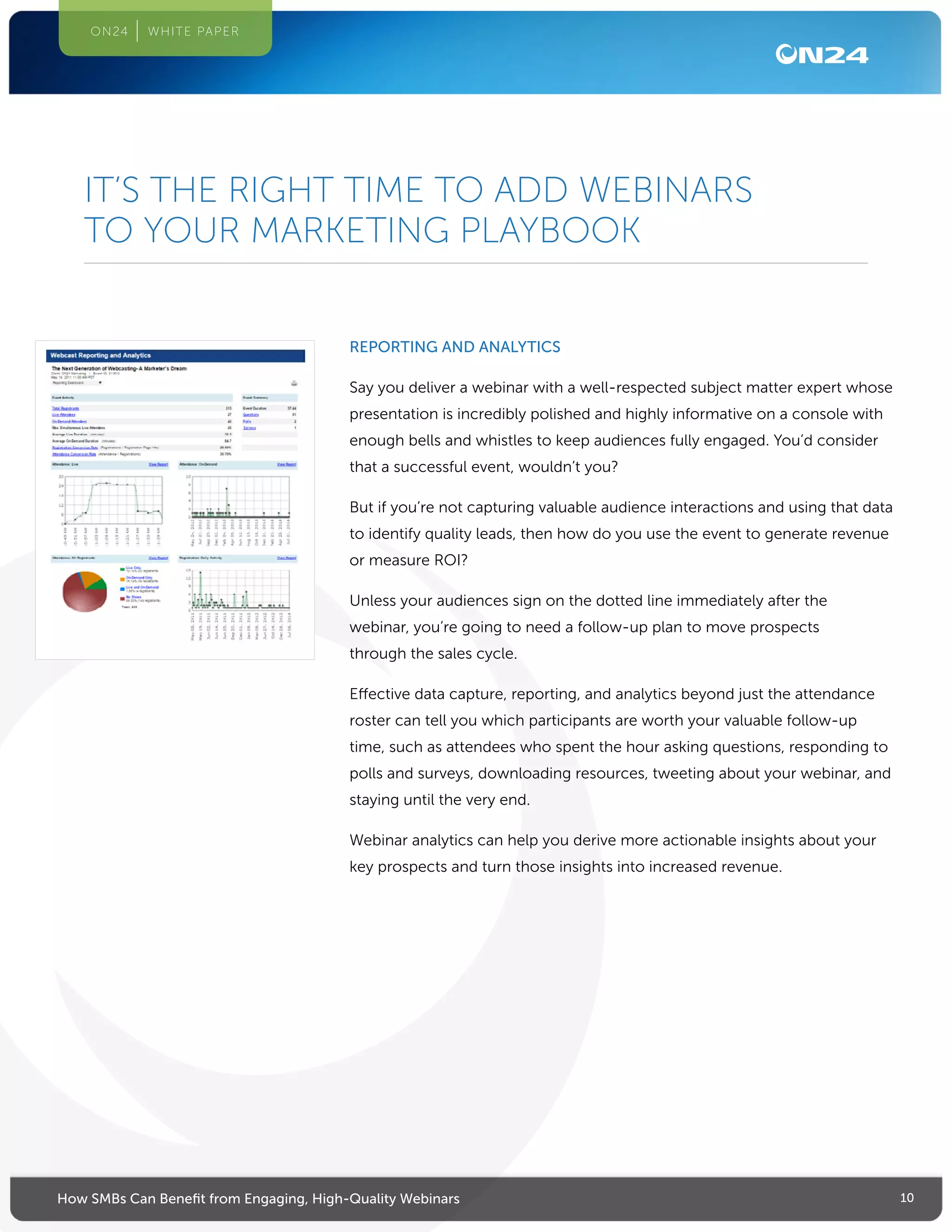 10How SMBs Can Benefit from Engaging, High-Quality Webinars
ON24 WHITE PAPER
REPORTING AND ANALYTICS
Say you deliver a webinar with a well-respected subject matter expert whose
presentation is incredibly polished and highly informative on a console with
enough bells and whistles to keep audiences fully engaged. You’d consider
that a successful event, wouldn’t you?
But if you’re not capturing valuable audience interactions and using that data
to identify quality leads, then how do you use the event to generate revenue
or measure ROI?
Unless your audiences sign on the dotted line immediately after the
webinar, you’re going to need a follow-up plan to move prospects
through the sales cycle.
Effective data capture, reporting, and analytics beyond just the attendance
roster can tell you which participants are worth your valuable follow-up
time, such as attendees who spent the hour asking questions, responding to
polls and surveys, downloading resources, tweeting about your webinar, and
staying until the very end.
Webinar analytics can help you derive more actionable insights about your
key prospects and turn those insights into increased revenue.
IT’S THE RIGHT TIME TO ADD WEBINARS
TO YOUR MARKETING PLAYBOOK
 