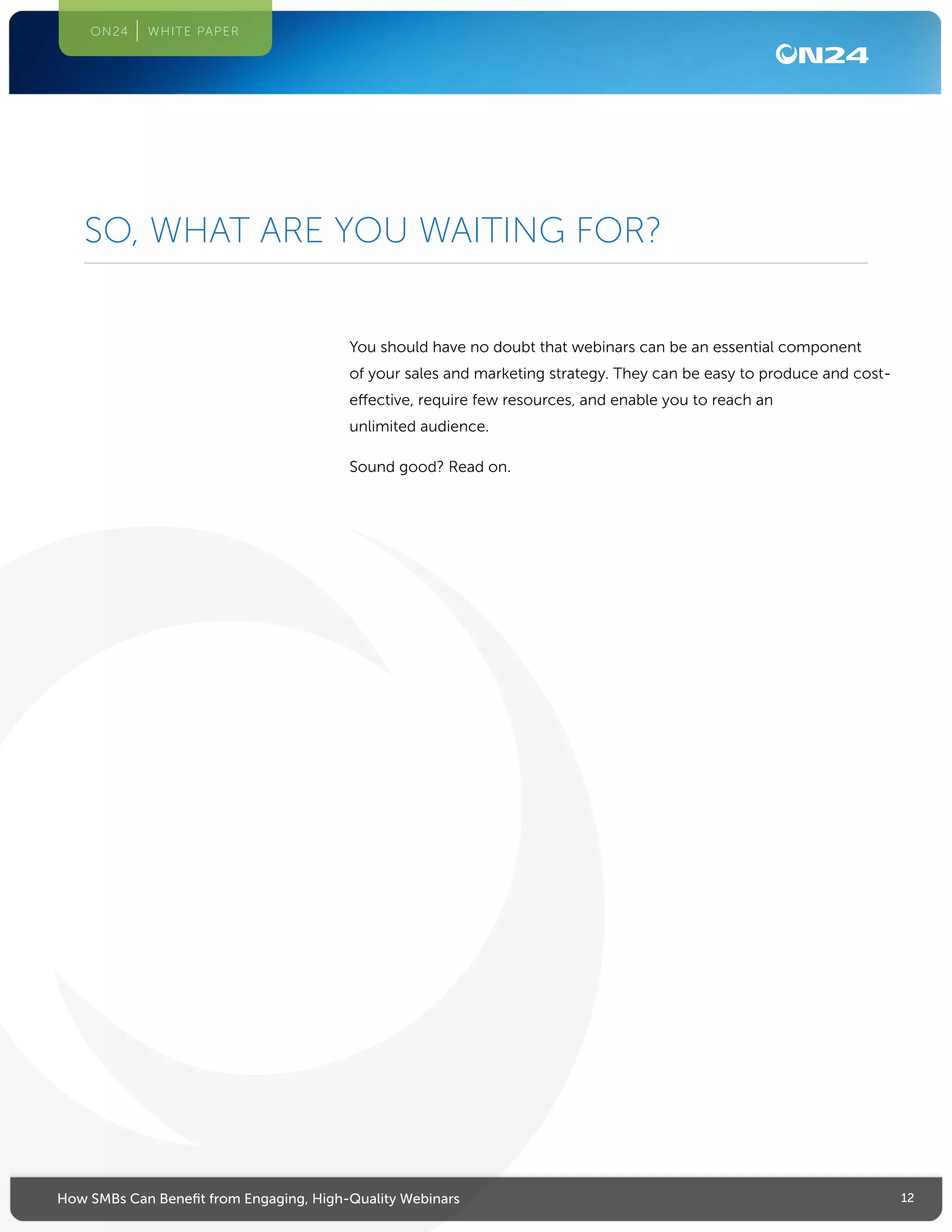 12How SMBs Can Benefit from Engaging, High-Quality Webinars
ON24 WHITE PAPER
You should have no doubt that webinars can be an essential component
of your sales and marketing strategy. They can be easy to produce and cost-
effective, require few resources, and enable you to reach an
unlimited audience.
Sound good? Read on.
SO, WHAT ARE YOU WAITING FOR?
 