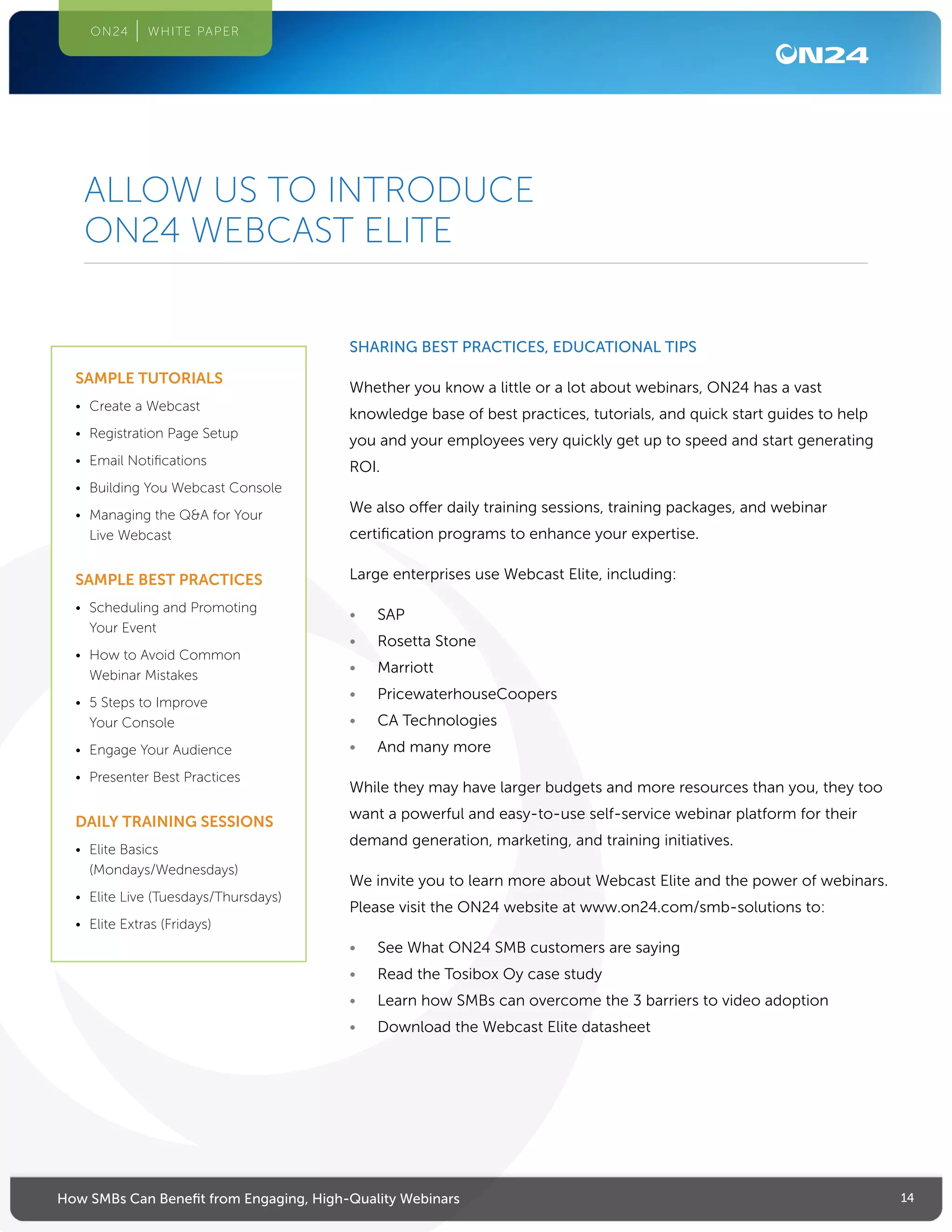 14How SMBs Can Benefit from Engaging, High-Quality Webinars
ON24 WHITE PAPER
SHARING BEST PRACTICES, EDUCATIONAL TIPS
Whether you know a little or a lot about webinars, ON24 has a vast
knowledge base of best practices, tutorials, and quick start guides to help
you and your employees very quickly get up to speed and start generating
ROI.
We also offer daily training sessions, training packages, and webinar
certification programs to enhance your expertise.
Large enterprises use Webcast Elite, including:
•	 SAP
•	 Rosetta Stone
•	 Marriott
•	 PricewaterhouseCoopers
•	 CA Technologies
•	 And many more
While they may have larger budgets and more resources than you, they too
want a powerful and easy-to-use self-service webinar platform for their
demand generation, marketing, and training initiatives.
We invite you to learn more about Webcast Elite and the power of webinars.
Please visit the ON24 website at www.on24.com/smb-solutions to:
•	 See What ON24 SMB customers are saying
•	 Read the Tosibox Oy case study
•	 Learn how SMBs can overcome the 3 barriers to video adoption
•	 Download the Webcast Elite datasheet
ALLOW US TO INTRODUCE
ON24 WEBCAST ELITE
SAMPLE TUTORIALS
•	 Create a Webcast
•	 Registration Page Setup
•	 Email Notifications
•	 Building You Webcast Console
•	 Managing the QA for Your
Live Webcast
SAMPLE BEST PRACTICES
•	 Scheduling and Promoting
Your Event
•	 How to Avoid Common
Webinar Mistakes
•	 5 Steps to Improve
Your Console
•	 Engage Your Audience
•	 Presenter Best Practices
DAILY TRAINING SESSIONS
•	 Elite Basics
(Mondays/Wednesdays)
•	 Elite Live (Tuesdays/Thursdays)
•	 Elite Extras (Fridays)
 