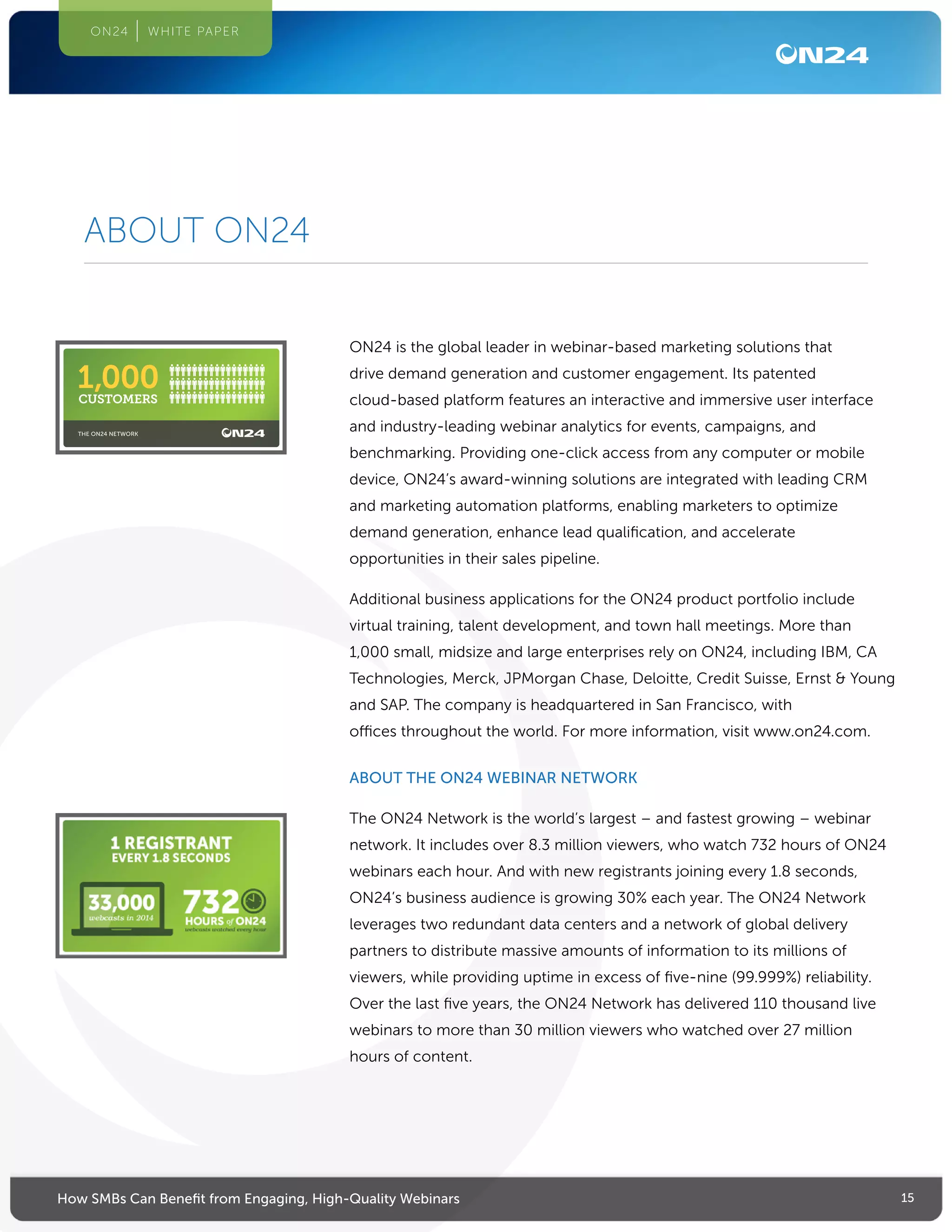 15How SMBs Can Benefit from Engaging, High-Quality Webinars
ON24 WHITE PAPER
ABOUT ON24
ON24 is the global leader in webinar-based marketing solutions that
drive demand generation and customer engagement. Its patented
cloud-based platform features an interactive and immersive user interface
and industry-leading webinar analytics for events, campaigns, and
benchmarking. Providing one-click access from any computer or mobile
device, ON24’s award-winning solutions are integrated with leading CRM
and marketing automation platforms, enabling marketers to optimize
demand generation, enhance lead qualification, and accelerate
opportunities in their sales pipeline.
Additional business applications for the ON24 product portfolio include
virtual training, talent development, and town hall meetings. More than
1,000 small, midsize and large enterprises rely on ON24, including IBM, CA
Technologies, Merck, JPMorgan Chase, Deloitte, Credit Suisse, Ernst  Young
and SAP. The company is headquartered in San Francisco, with
offices throughout the world. For more information, visit www.on24.com.
ABOUT THE ON24 WEBINAR NETWORK
The ON24 Network is the world’s largest – and fastest growing – webinar
network. It includes over 8.3 million viewers, who watch 732 hours of ON24
webinars each hour. And with new registrants joining every 1.8 seconds,
ON24’s business audience is growing 30% each year. The ON24 Network
leverages two redundant data centers and a network of global delivery
partners to distribute massive amounts of information to its millions of
viewers, while providing uptime in excess of five-nine (99.999%) reliability.
Over the last five years, the ON24 Network has delivered 110 thousand live
webinars to more than 30 million viewers who watched over 27 million
hours of content.
THE ON24 NETWORK
CUSTOMERS
1,000
 