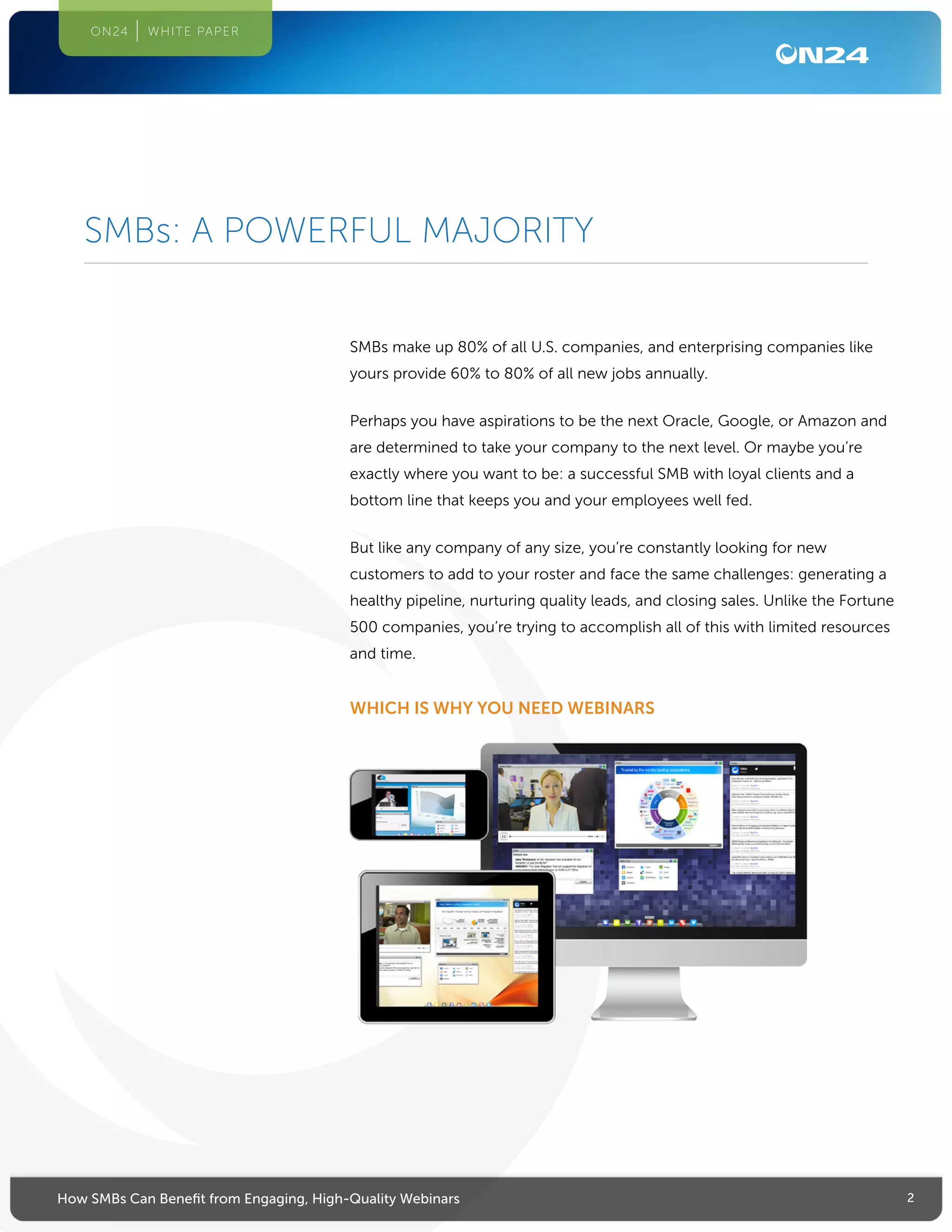 2How SMBs Can Benefit from Engaging, High-Quality Webinars
ON24 WHITE PAPER
SMBs make up 80% of all U.S. companies, and enterprising companies like
yours provide 60% to 80% of all new jobs annually.
Perhaps you have aspirations to be the next Oracle, Google, or Amazon and
are determined to take your company to the next level. Or maybe you’re
exactly where you want to be: a successful SMB with loyal clients and a
bottom line that keeps you and your employees well fed.
But like any company of any size, you’re constantly looking for new
customers to add to your roster and face the same challenges: generating a
healthy pipeline, nurturing quality leads, and closing sales. Unlike the Fortune
500 companies, you’re trying to accomplish all of this with limited resources
and time.
WHICH IS WHY YOU NEED WEBINARS
SMBs: A POWERFUL MAJORITY
 