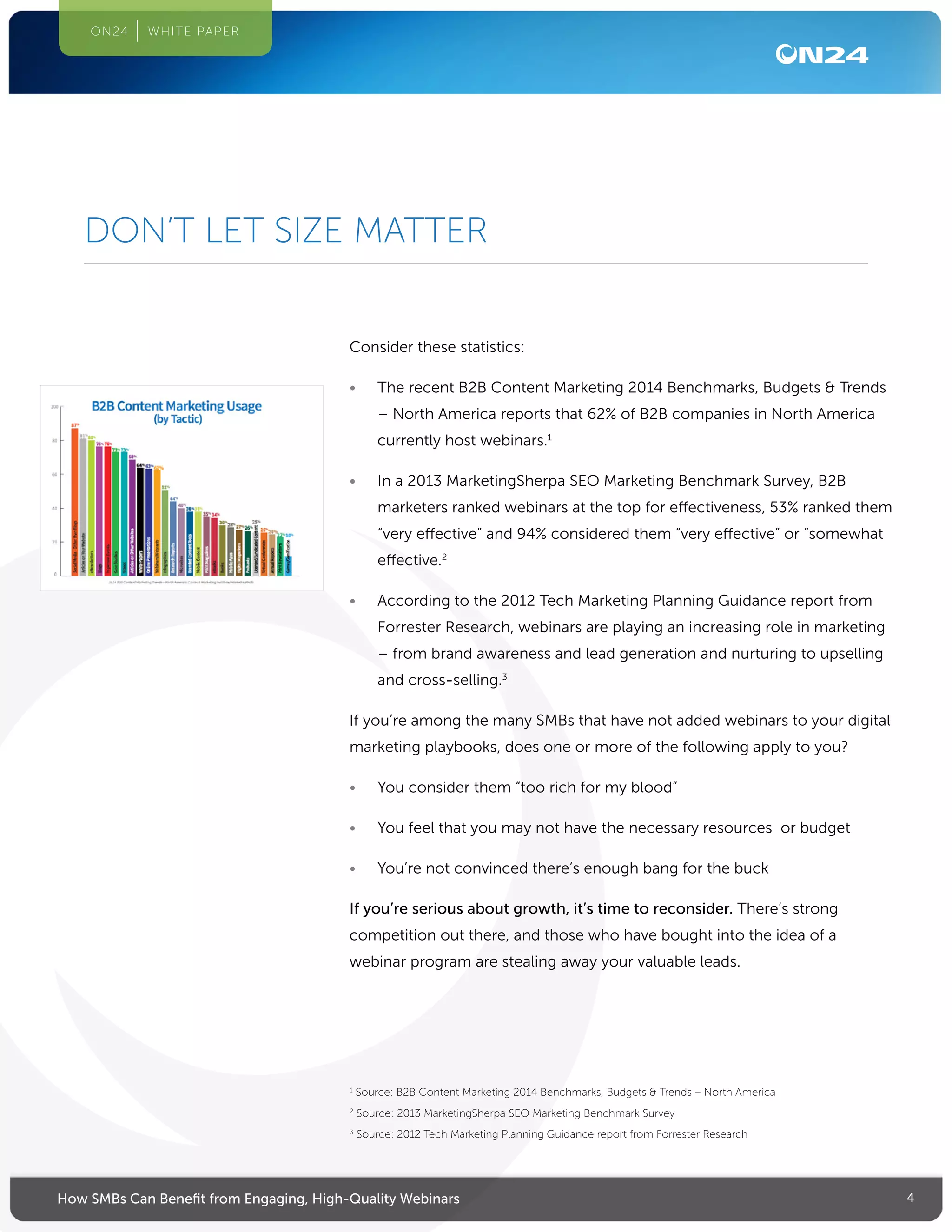 4How SMBs Can Benefit from Engaging, High-Quality Webinars
ON24 WHITE PAPER
Consider these statistics:
•	 The recent B2B Content Marketing 2014 Benchmarks, Budgets & Trends
– North America reports that 62% of B2B companies in North America
currently host webinars.1
•	 In a 2013 MarketingSherpa SEO Marketing Benchmark Survey, B2B
marketers ranked webinars at the top for effectiveness, 53% ranked them
“very effective” and 94% considered them “very effective” or “somewhat
effective.2
•	 According to the 2012 Tech Marketing Planning Guidance report from
Forrester Research, webinars are playing an increasing role in marketing
– from brand awareness and lead generation and nurturing to upselling
and cross-selling.3
If you’re among the many SMBs that have not added webinars to your digital
marketing playbooks, does one or more of the following apply to you?
•	 You consider them “too rich for my blood”
•	 You feel that you may not have the necessary resources or budget
•	 You’re not convinced there’s enough bang for the buck
If you’re serious about growth, it’s time to reconsider. There’s strong
competition out there, and those who have bought into the idea of a
webinar program are stealing away your valuable leads.
1
Source: B2B Content Marketing 2014 Benchmarks, Budgets  Trends – North America
2
Source: 2013 MarketingSherpa SEO Marketing Benchmark Survey
3
Source: 2012 Tech Marketing Planning Guidance report from Forrester Research
DON’T LET SIZE MATTER
 
