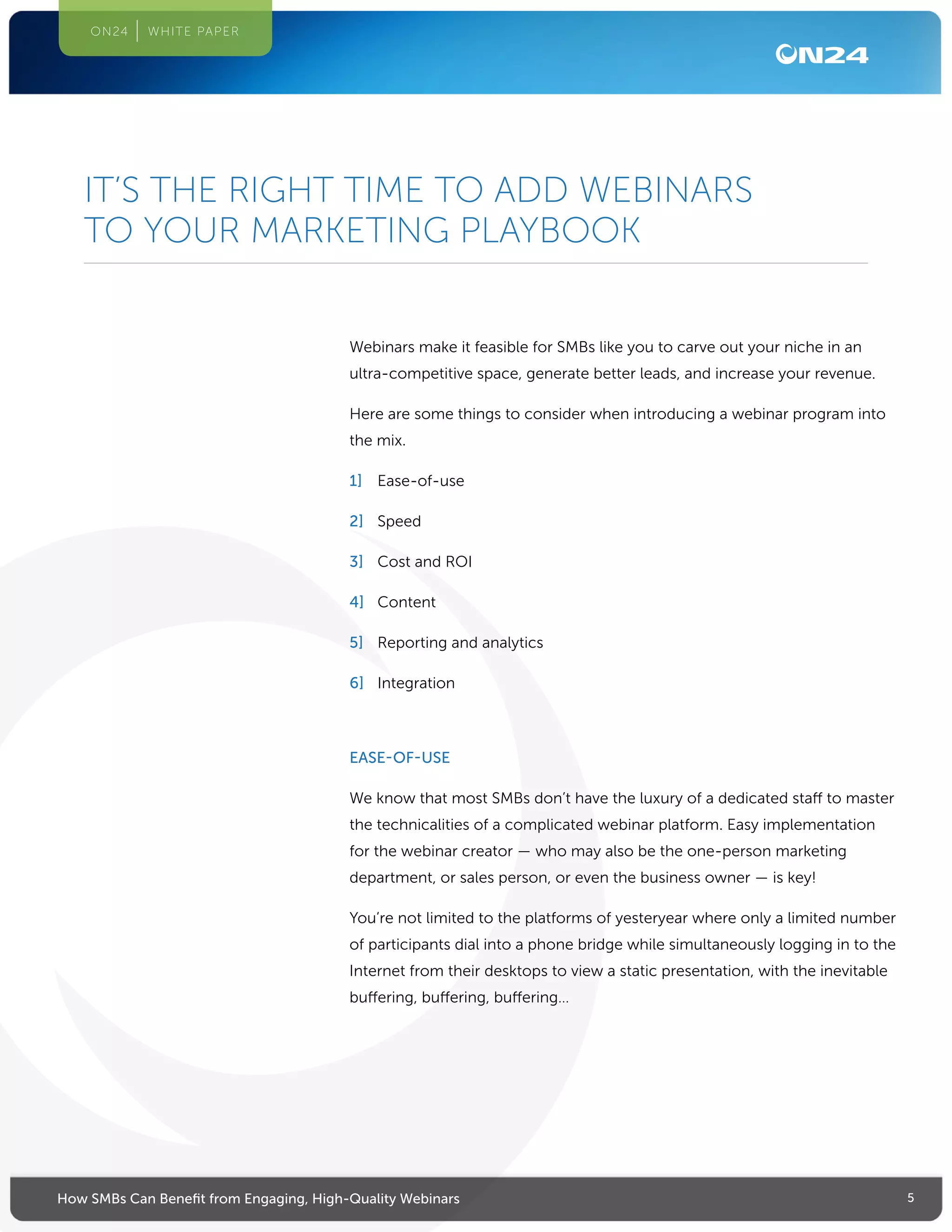 5How SMBs Can Benefit from Engaging, High-Quality Webinars
ON24 WHITE PAPER
Webinars make it feasible for SMBs like you to carve out your niche in an
ultra-competitive space, generate better leads, and increase your revenue.
Here are some things to consider when introducing a webinar program into
the mix.
1]	 Ease-of-use
2]	 Speed
3]	 Cost and ROI
4]	 Content
5]	 Reporting and analytics
6]	 Integration
EASE-OF-USE
We know that most SMBs don’t have the luxury of a dedicated staff to master
the technicalities of a complicated webinar platform. Easy implementation
for the webinar creator — who may also be the one-person marketing
department, or sales person, or even the business owner — is key!
You’re not limited to the platforms of yesteryear where only a limited number
of participants dial into a phone bridge while simultaneously logging in to the
Internet from their desktops to view a static presentation, with the inevitable
buffering, buffering, buffering…
IT’S THE RIGHT TIME TO ADD WEBINARS
TO YOUR MARKETING PLAYBOOK
 