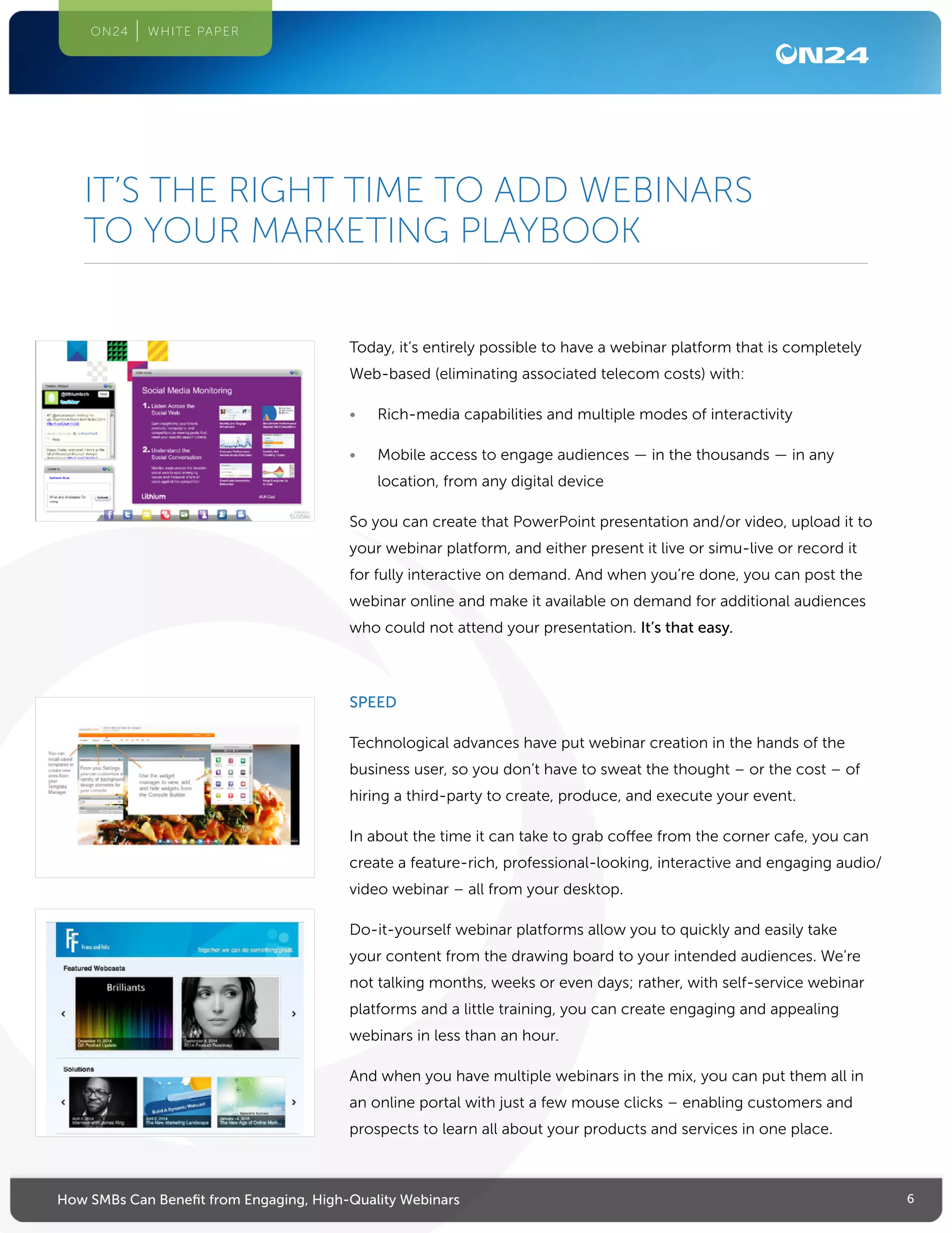 6How SMBs Can Benefit from Engaging, High-Quality Webinars
ON24 WHITE PAPER
Today, it’s entirely possible to have a webinar platform that is completely
Web-based (eliminating associated telecom costs) with:
•	 Rich-media capabilities and multiple modes of interactivity
•	 Mobile access to engage audiences — in the thousands — in any
location, from any digital device
So you can create that PowerPoint presentation and/or video, upload it to
your webinar platform, and either present it live or simu-live or record it
for fully interactive on demand. And when you’re done, you can post the
webinar online and make it available on demand for additional audiences
who could not attend your presentation. It’s that easy.
SPEED
Technological advances have put webinar creation in the hands of the
business user, so you don’t have to sweat the thought – or the cost – of
hiring a third-party to create, produce, and execute your event.
In about the time it can take to grab coffee from the corner cafe, you can
create a feature-rich, professional-looking, interactive and engaging audio/
video webinar – all from your desktop.
Do-it-yourself webinar platforms allow you to quickly and easily take
your content from the drawing board to your intended audiences. We’re
not talking months, weeks or even days; rather, with self-service webinar
platforms and a little training, you can create engaging and appealing
webinars in less than an hour.
And when you have multiple webinars in the mix, you can put them all in
an online portal with just a few mouse clicks – enabling customers and
prospects to learn all about your products and services in one place.
IT’S THE RIGHT TIME TO ADD WEBINARS
TO YOUR MARKETING PLAYBOOK
 