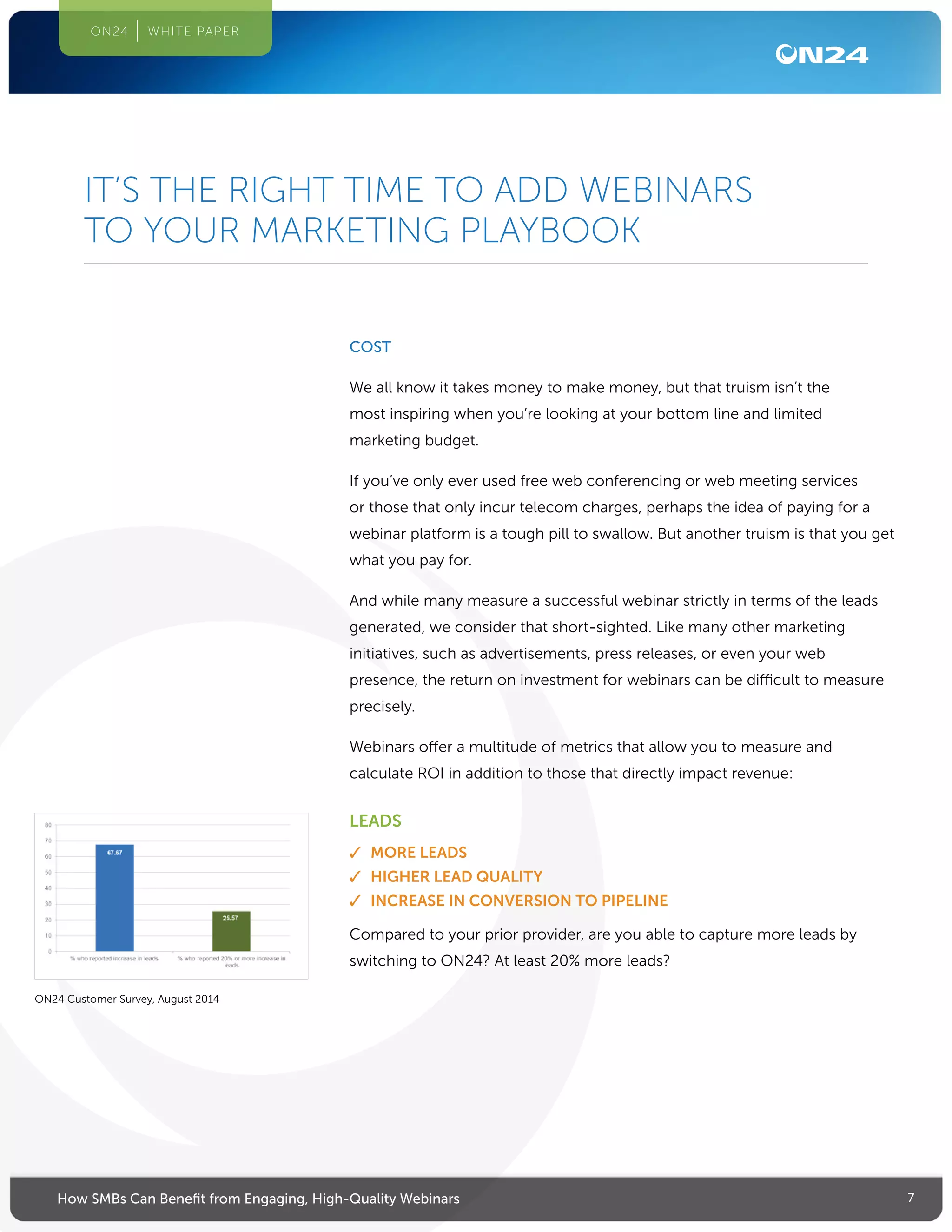 7How SMBs Can Benefit from Engaging, High-Quality Webinars
ON24 WHITE PAPER
COST
We all know it takes money to make money, but that truism isn’t the
most inspiring when you’re looking at your bottom line and limited
marketing budget.
If you’ve only ever used free web conferencing or web meeting services
or those that only incur telecom charges, perhaps the idea of paying for a
webinar platform is a tough pill to swallow. But another truism is that you get
what you pay for.
And while many measure a successful webinar strictly in terms of the leads
generated, we consider that short-sighted. Like many other marketing
initiatives, such as advertisements, press releases, or even your web
presence, the return on investment for webinars can be difficult to measure
precisely.
Webinars offer a multitude of metrics that allow you to measure and
calculate ROI in addition to those that directly impact revenue:
LEADS
✓✓ MORE LEADS
✓✓ HIGHER LEAD QUALITY
✓✓ INCREASE IN CONVERSION TO PIPELINE
Compared to your prior provider, are you able to capture more leads by
switching to ON24? At least 20% more leads?
IT’S THE RIGHT TIME TO ADD WEBINARS
TO YOUR MARKETING PLAYBOOK
ON24 Customer Survey, August 2014
 