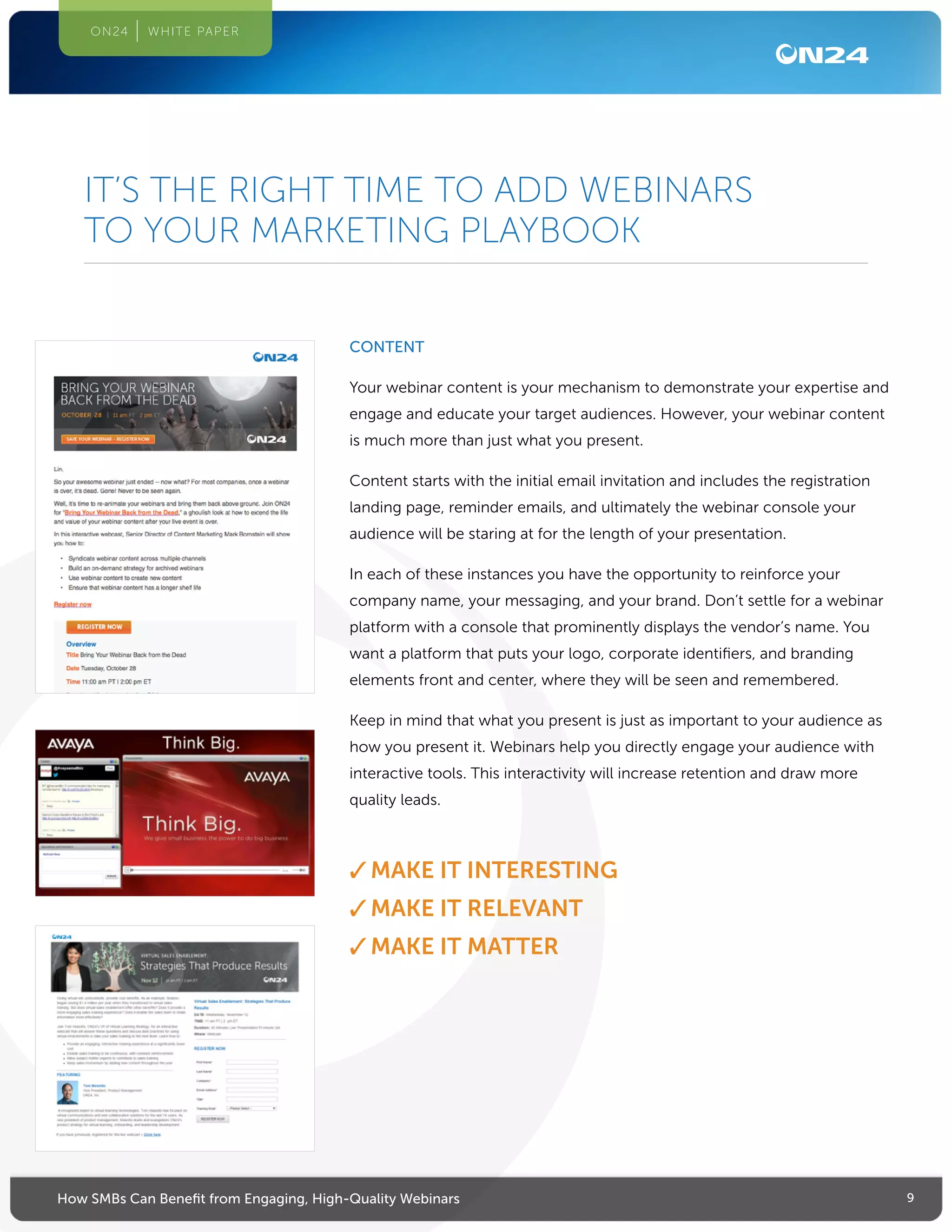 9How SMBs Can Benefit from Engaging, High-Quality Webinars
ON24 WHITE PAPER
CONTENT
Your webinar content is your mechanism to demonstrate your expertise and
engage and educate your target audiences. However, your webinar content
is much more than just what you present.
Content starts with the initial email invitation and includes the registration
landing page, reminder emails, and ultimately the webinar console your
audience will be staring at for the length of your presentation.
In each of these instances you have the opportunity to reinforce your
company name, your messaging, and your brand. Don’t settle for a webinar
platform with a console that prominently displays the vendor’s name. You
want a platform that puts your logo, corporate identifiers, and branding
elements front and center, where they will be seen and remembered.
Keep in mind that what you present is just as important to your audience as
how you present it. Webinars help you directly engage your audience with
interactive tools. This interactivity will increase retention and draw more
quality leads.
✓✓MAKE IT INTERESTING
✓✓MAKE IT RELEVANT
✓✓MAKE IT MATTER
IT’S THE RIGHT TIME TO ADD WEBINARS
TO YOUR MARKETING PLAYBOOK
 