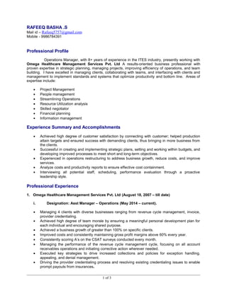 RAFEEQ BASHA .S
Mail id – Rafeeq5757@gmail.com
Mobile - 9986784391
Professional Profile
Operations Manager, with 8+ years of experience in the ITES industry, presently working with
Omega Healthcare Management Services Pvt. Ltd A results-oriented business professional with
proven expertise in strategic planning, managing projects, improving efficiency of operations, and team
building. I have excelled in managing clients, collaborating with teams, and interfacing with clients and
management to implement standards and systems that optimize productivity and bottom line. Areas of
expertise include:
• Project Management
• People management
• Streamlining Operations
• Resource Utilization analysis
• Skilled negotiator
• Financial planning
• Information management
Experience Summary and Accomplishments
• Achieved high degree of customer satisfaction by connecting with customer; helped production
attain targets and ensured success with demanding clients, thus bringing in more business from
the clients.
• Successful in creating and implementing strategic plans, setting and working within budgets, and
developing improved processes to meet short and long-term objectives.
• Experienced in operations restructuring to address business growth, reduce costs, and improve
services.
• Analyze costs and productivity reports to ensure effective cost containment.
• Interviewing all potential staff, scheduling, performance evaluation through a proactive
leadership style.
Professional Experience
1. Omega Healthcare Management Services Pvt. Ltd (August 18, 2007 – till date)
i. Designation: Asst Manager – Operations (May 2014 – current).
• Managing 4 clients with diverse businesses ranging from revenue cycle management, invoice,
provider credentialing.
• Achieved high degree of team morale by ensuring a meaningful personal development plan for
each individual and encouraging shared purpose.
• Achieved a business growth of greater than 100% on specific clients.
• Improved costs and consistently maintaining gross profit margins above 60% every year.
• Consistently scoring A’s on the CSAT surveys conducted every month.
• Managing the performance of the revenue cycle management cycle, focusing on all account
receivables operations and initiating corrective action wherever needed.
• Executed key strategies to drive increased collections and policies for exception handling,
appealing, and denial management.
• Driving the provider credentialing process and resolving existing credentialing issues to enable
prompt payouts from insurances.
1 of 3
 