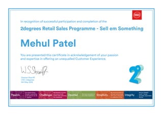 In recognition of successful participation and completion of the
2degrees Retail Sales Programme - Sell em Something
You are presented this certificate in acknowledgement of your passion
and expertise in offering an unequalled Customer Experience.
Passion Challenger Simplicity IntegrityDevoted
Our passion shows
through in everything
we do and how we do
it - together.
We fearlessly innovate
and come up with
brilliant ideas delivering
the unexpected.
We move mountains to
with and communicate
with. Every interaction
is a reflection of this.
We are a likeable
bunch - honest,
grounded, dependable
and fair.
We move mountains to
serve New Zealanders.
Stewart Sherriff
CEO, 2degrees
Mehul Patel
4th May 2016
Powered by TCPDF (www.tcpdf.org)
 