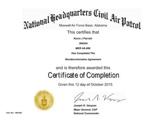 Maxwell Air Force Base, Alabama
This certifies that
Has Completed The
Nondiscrimination Agreement
and is therefore awarded this
Given this 12 day of October 2015
National Commander
Joseph R. Vazquez
Cert. No.: 1961445
264434
Kevin J Parrish
MER-VA-088
Major General, CAP
 