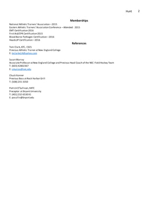 Hunt 2
Memberships
National Athletic Trainers’Association –2015
Eastern Athletic Trainers’Association Conference – Attended: 2015
EMT Certification 2016
FirstAid/CPR Certification 2015
Blood Borne Pathogen Certification –2016
HeadsUP Certification –2016
References
Tom Clark,ATC, CSCS
Previous Athletic Trainer atNew England College
E: tvclarke14@yahoo.com
Susan Murray
AssociateProfessor atNew England College and Previous Head Coach of the NEC Field Hockey Team
T: (603) 42802367
E: smurray@nec.edu
Chuck Konner
Previous Boss atRock Harbor Grill
T: (508) 255-3350
Patrick O’Sullivan,HATC
Preceptor at BryantUniversity
T: (401) 232-6530 X1
E: posulliv@bryant.edu
 