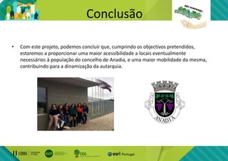 Conclusão
• Com este projeto, podemos concluir que, cumprindo os objectivos pretendidos,
estaremos a proporcionar uma maior acessibilidade a locais eventualmente
necessários à população do concelho de Anadia, e uma maior mobilidade da mesma,
contribuindo para a dinamização da autarquia.
 