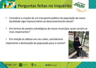 Perguntas feitas no Inquérito
• Considera a criação de um transporte público da população da nossa
localidade algo imprescindível ao desenvolvimento desta?
• Em termos de pontos estratégicos do nosso município, quais seriam os
mais importantes?
• Em relação ás aldeias em seu redor, consideraria
importante a deslocação da população para o centro?
 