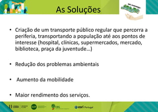 As Soluções
• Criação de um transporte público regular que percorra a
periferia, transportando a população até aos pontos de
interesse (hospital, clínicas, supermercados, mercado,
biblioteca, praça da juventude…)
• Redução dos problemas ambientais
• Aumento da mobilidade
• Maior rendimento dos serviços.
 