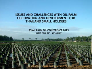 A STRATEGIC PAPER FOR THAILAND OIL PALM DEVELOPMENT
ISSUES AND CHALLENGES WITH OIL PALM
CULTIVATION AND DEVELOPMENT FOR
THAILAND SMALL HOLDERS
ASIAN PALM OIL CONFERENCE 2015
SURAT THANI 20TH – 21ST AUGUST
 