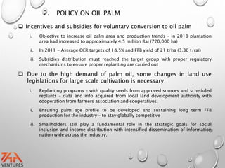 2. POLICY ON OIL PALM
 Incentives and subsidies for voluntary conversion to oil palm
i. Objective to increase oil palm area and production trends – in 2013 plantation
area had increased to approximately 4.5 million Rai (720,000 ha)
ii. In 2011 - Average OER targets of 18.5% and FFB yield of 21 t/ha (3.36 t/rai)
iii. Subsidies distribution must reached the target group with proper regulatory
mechanisms to ensure proper replanting are carried out
 Due to the high demand of palm oil, some changes in land use
legislations for large scale cultivation is necessary
i. Replanting programs – with quality seeds from approved sources and scheduled
replants – data and info acquired from local land development authority with
cooperation from farmers association and cooperatives.
ii. Ensuring palm age profile to be developed and sustaining long term FFB
production for the industry – to stay globally competitive
iii. Smallholders still play a fundamental role in the strategic goals for social
inclusion and income distribution with intensified dissemination of information
nation wide across the industry.
 