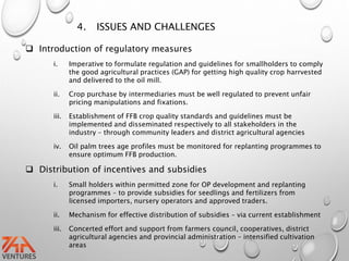 4. ISSUES AND CHALLENGES
 Introduction of regulatory measures
i. Imperative to formulate regulation and guidelines for smallholders to comply
the good agricultural practices (GAP) for getting high quality crop harrvested
and delivered to the oil mill.
ii. Crop purchase by intermediaries must be well regulated to prevent unfair
pricing manipulations and fixations.
iii. Establishment of FFB crop quality standards and guidelines must be
implemented and disseminated respectively to all stakeholders in the
industry – through community leaders and district agricultural agencies
iv. Oil palm trees age profiles must be monitored for replanting programmes to
ensure optimum FFB production.
 Distribution of incentives and subsidies
i. Small holders within permitted zone for OP development and replanting
programmes – to provide subsidies for seedlings and fertilizers from
licensed importers, nursery operators and approved traders.
ii. Mechanism for effective distribution of subsidies – via current establishment
iii. Concerted effort and support from farmers council, cooperatives, district
agricultural agencies and provincial administration – intensified cultivation
areas
 