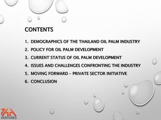 CONTENTS
1. DEMOGRAPHICS OF THE THAILAND OIL PALM INDUSTRY
2. POLICY FOR OIL PALM DEVELOPMENT
3. CURRENT STATUS OF OIL PALM DEVELOPMENT
4. ISSUES AND CHALLENGES CONFRONTING THE INDUSTRY
5. MOVING FORWARD – PRIVATE SECTOR INITIATIVE
6. CONCLUSION
 
